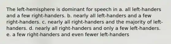 The left-hemisphere is dominant for speech in a. all left-handers and a few right-handers. b. nearly all left-handers and a few right-handers. c. nearly all right-handers and the majority of left-handers. d. nearly all right-handers and only a few left-handers. e. a few right-handers and even fewer left-handers