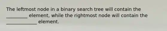 The leftmost node in a binary search tree will contain the _________ element, while the rightmost node will contain the _____________ element.