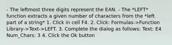 - The leftmost three digits represent the EAN. - The *LEFT* function extracts a given number of characters from the *left part of a string* 1. Click in cell F4. 2. Click: Formulas->Function Library->Text->LEFT. 3. Complete the dialog as follows: Text: E4 Num_Chars: 3 4. Click the Ok button