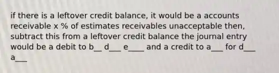 if there is a leftover credit balance, it would be a accounts receivable x % of estimates receivables unacceptable then, subtract this from a leftover credit balance the journal entry would be a debit to b__ d___ e____ and a credit to a___ for d___ a___