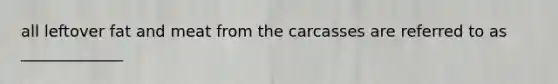 all leftover fat and meat from the carcasses are referred to as _____________