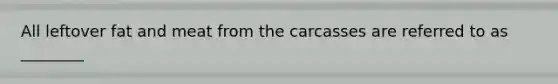 All leftover fat and meat from the carcasses are referred to as ________