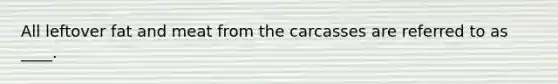 All leftover fat and meat from the carcasses are referred to as ____.