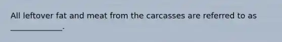 All leftover fat and meat from the carcasses are referred to as _____________.