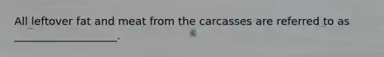 All leftover fat and meat from the carcasses are referred to as ___________________.