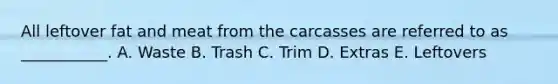All leftover fat and meat from the carcasses are referred to as ___________. A. Waste B. Trash C. Trim D. Extras E. Leftovers