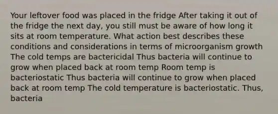 Your leftover food was placed in the fridge After taking it out of the fridge the next day, you still must be aware of how long it sits at room temperature. What action best describes these conditions and considerations in terms of microorganism growth The cold temps are bactericidal Thus bacteria will continue to grow when placed back at room temp Room temp is bacteriostatic Thus bacteria will continue to grow when placed back at room temp The cold temperature is bacteriostatic. Thus, bacteria