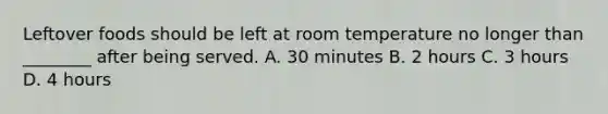 Leftover foods should be left at room temperature no longer than ________ after being served. A. 30 minutes B. 2 hours C. 3 hours D. 4 hours