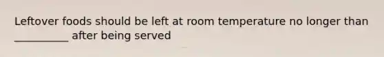 Leftover foods should be left at room temperature no longer than __________ after being served