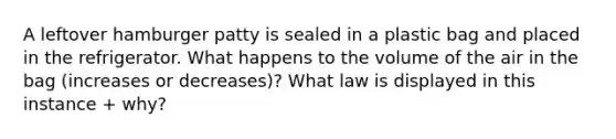 A leftover hamburger patty is sealed in a plastic bag and placed in the refrigerator. What happens to the volume of the air in the bag (increases or decreases)? What law is displayed in this instance + why?