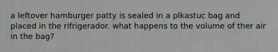 a leftover hamburger patty is sealed in a plkastuc bag and placed in the rifrigerador. what happens to the volume of ther air in the bag?