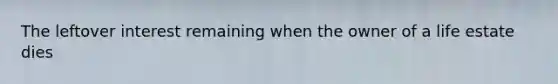 The leftover interest remaining when the owner of a life estate dies