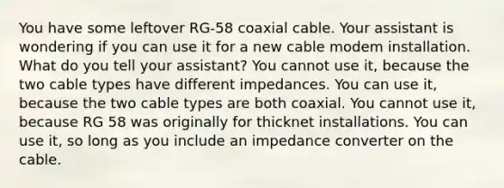 You have some leftover RG-58 coaxial cable. Your assistant is wondering if you can use it for a new cable modem installation. What do you tell your assistant? You cannot use it, because the two cable types have different impedances. You can use it, because the two cable types are both coaxial. You cannot use it, because RG 58 was originally for thicknet installations. You can use it, so long as you include an impedance converter on the cable.