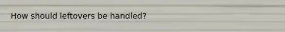 How should leftovers be handled?