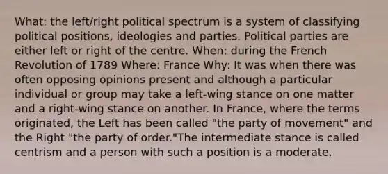 What: the left/right political spectrum is a system of classifying political positions, ideologies and parties. Political parties are either left or right of the centre. When: during the French Revolution of 1789 Where: France Why: It was when there was often opposing opinions present and although a particular individual or group may take a left-wing stance on one matter and a right-wing stance on another. In France, where the terms originated, the Left has been called "the party of movement" and the Right "the party of order."The intermediate stance is called centrism and a person with such a position is a moderate.