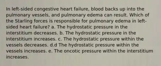 In left-sided congestive heart failure, blood backs up into the pulmonary vessels, and pulmonary edema can result. Which of the Starling forces is responsible for pulmonary edema in left-sided heart failure? a. The hydrostatic pressure in the interstitium decreases. b. The hydrostatic pressure in the interstitium increases. c. The hydrostatic pressure within the vessels decreases. d.d The hydrostatic pressure within the vessels increases. e. The oncotic pressure within the interstitium increases.