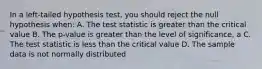 In a left-tailed hypothesis test, you should reject the null hypothesis when: A. The test statistic is greater than the critical value B. The p-value is greater than the level of significance, a C. The test statistic is less than the critical value D. The sample data is not normally distributed