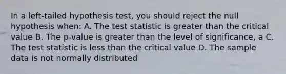 In a left-tailed hypothesis test, you should reject the null hypothesis when: A. The test statistic is greater than the critical value B. The p-value is greater than the level of significance, a C. The test statistic is less than the critical value D. The sample data is not normally distributed