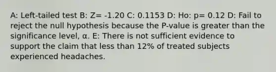 A: Left-tailed test B: Z= -1.20 C: 0.1153 D: Ho: p= 0.12 D: Fail to reject the null hypothesis because the​ P-value is greater than the significance​ level, α. E: There is not sufficient evidence to support the claim that less than 12​% of treated subjects experienced headaches.