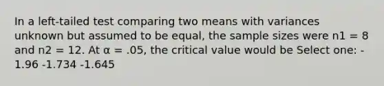 In a left-tailed test comparing two means with variances unknown but assumed to be equal, the sample sizes were n1 = 8 and n2 = 12. At α = .05, the critical value would be Select one: - 1.96 -1.734 -1.645