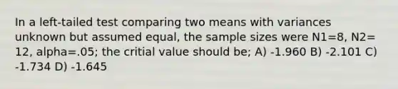 In a left-tailed test comparing two means with variances unknown but assumed equal, the sample sizes were N1=8, N2= 12, alpha=.05; the critial value should be; A) -1.960 B) -2.101 C) -1.734 D) -1.645