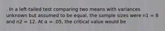 . In a left-tailed test comparing two means with variances unknown but assumed to be equal, the sample sizes were n1 = 8 and n2 = 12. At α = .05, the critical value would be