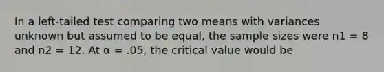 In a left-tailed test comparing two means with variances unknown but assumed to be equal, the sample sizes were n1 = 8 and n2 = 12. At α = .05, the critical value would be