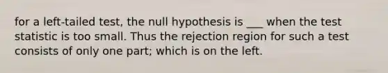 for a left-tailed test, the null hypothesis is ___ when the test statistic is too small. Thus the rejection region for such a test consists of only one part; which is on the left.