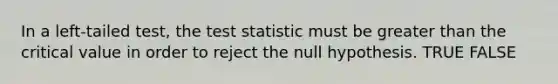 In a left-tailed test, the test statistic must be greater than the critical value in order to reject the null hypothesis. TRUE FALSE