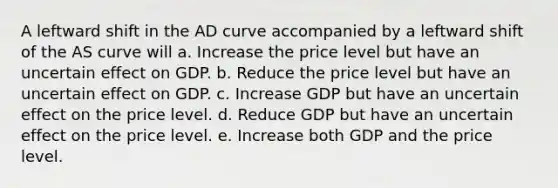 A leftward shift in the AD curve accompanied by a leftward shift of the AS curve will a. Increase the price level but have an uncertain effect on GDP. b. Reduce the price level but have an uncertain effect on GDP. c. Increase GDP but have an uncertain effect on the price level. d. Reduce GDP but have an uncertain effect on the price level. e. Increase both GDP and the price level.