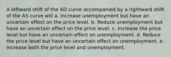 A leftward shift of the AD curve accompanied by a rightward shift of the AS curve will a. Increase unemployment but have an uncertain effect on the price level. b. Reduce unemployment but have an uncertain effect on the price level. c. Increase the price level but have an uncertain effect on unemployment. d. Reduce the price level but have an uncertain effect on unemployment. e. Increase both the price level and unemployment.