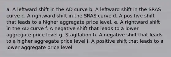 a. A leftward shift in the AD curve b. A leftward shift in the SRAS curve c. A rightward shift in the SRAS curve d. A positive shift that leads to a higher aggregate price level. e. A rightward shift in the AD curve f. A negative shift that leads to a lower aggregate price level g. Stagflation h. A negative shift that leads to a higher aggregate price level i. A positive shift that leads to a lower aggregate price level