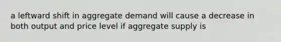 a leftward shift in aggregate demand will cause a decrease in both output and price level if aggregate supply is