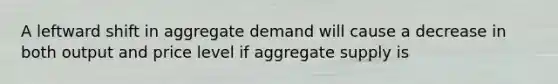 A leftward shift in aggregate demand will cause a decrease in both output and price level if aggregate supply is