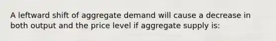 A leftward shift of aggregate demand will cause a decrease in both output and the price level if aggregate supply is: