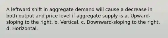 A leftward shift in aggregate demand will cause a decrease in both output and price level if aggregate supply is a. Upward-sloping to the right. b. Vertical. c. Downward-sloping to the right. d. Horizontal.