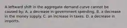 A leftward shift in the aggregate demand curve cannot be caused by: A. a decrease in government spending. B. a decrease in the money supply. C. an increase in taxes. D. a decrease in imports.