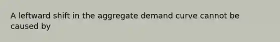 A leftward shift in the aggregate demand curve cannot be caused by