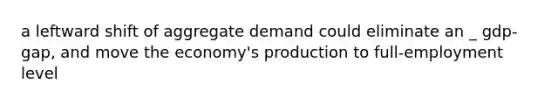 a leftward shift of aggregate demand could eliminate an _ gdp-gap, and move the economy's production to full-employment level