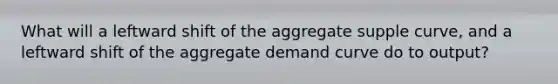 What will a leftward shift of the aggregate supple curve, and a leftward shift of the aggregate demand curve do to output?