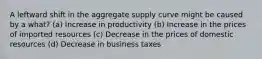 A leftward shift in the aggregate supply curve might be caused by a what? (a) Increase in productivity (b) Increase in the prices of imported resources (c) Decrease in the prices of domestic resources (d) Decrease in business taxes