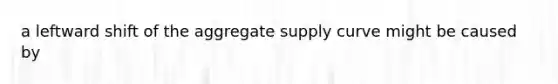 a leftward shift of the aggregate supply curve might be caused by