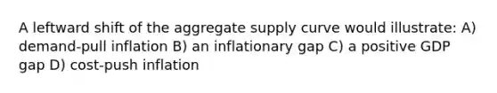 A leftward shift of the aggregate supply curve would illustrate: A) demand-pull inflation B) an inflationary gap C) a positive GDP gap D) cost-push inflation