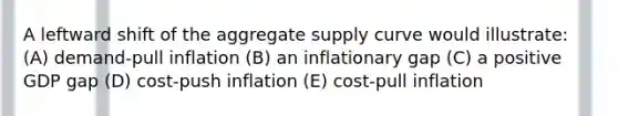 A leftward shift of the aggregate supply curve would illustrate: (A) demand-pull inflation (B) an inflationary gap (C) a positive GDP gap (D) cost-push inflation (E) cost-pull inflation