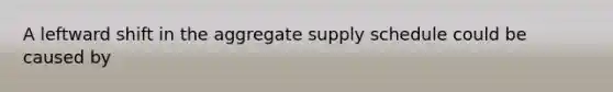 A leftward shift in the aggregate supply schedule could be caused by