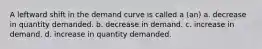 A leftward shift in the demand curve is called a (an) a. decrease in quantity demanded. b. decrease in demand. c. increase in demand. d. increase in quantity demanded.