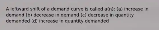 A leftward shift of a demand curve is called a(n): (a) increase in demand (b) decrease in demand (c) decrease in quantity demanded (d) increase in quantity demanded