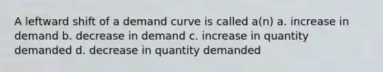 A leftward shift of a demand curve is called a(n) a. increase in demand b. decrease in demand c. increase in quantity demanded d. decrease in quantity demanded