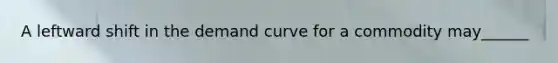 A leftward shift in the demand curve for a commodity may______