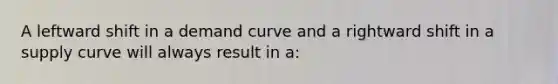 A leftward shift in a demand curve and a rightward shift in a supply curve will always result in a: